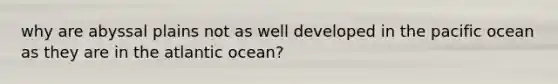 why are abyssal plains not as well developed in the pacific ocean as they are in the atlantic ocean?