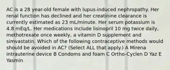 AC is a 28 year-old female with lupus-induced nephropathy. Her renal function has declined and her creatinine clearance is currently estimated as 23 mL/minute. Her serum potassium is 4.8 mEq/L. Her medications include lisinopril 10 mg twice daily, methotrexate once weekly, a vitamin D supplement and simvastatin. Which of the following contraceptive methods would should be avoided in AC? (Select ALL that apply.) A Mirena ﻿intrauterine device B Condoms and foam C Ortho-Cyclen D Yaz E Yasmin