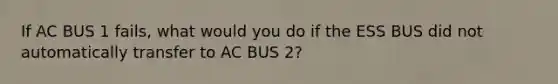 If AC BUS 1 fails, what would you do if the ESS BUS did not automatically transfer to AC BUS 2?