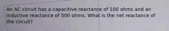 An AC circuit has a capacitive reactance of 100 ohms and an inductive reactance of 500 ohms. What is the net reactance of the circuit?