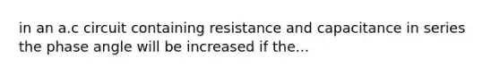 in an a.c circuit containing resistance and capacitance in series the phase angle will be increased if the...