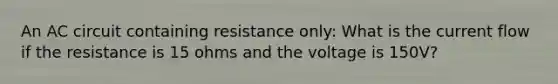 An AC circuit containing resistance only: What is the current flow if the resistance is 15 ohms and the voltage is 150V?