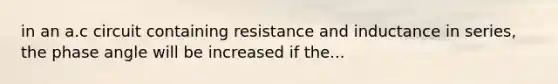 in an a.c circuit containing resistance and inductance in series, the phase angle will be increased if the...