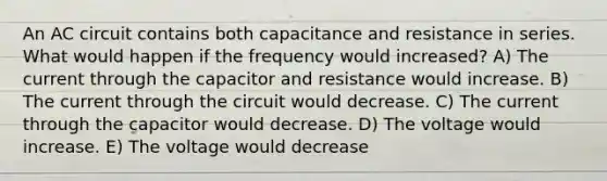 An AC circuit contains both capacitance and resistance in series. What would happen if the frequency would increased? A) The current through the capacitor and resistance would increase. B) The current through the circuit would decrease. C) The current through the capacitor would decrease. D) The voltage would increase. E) The voltage would decrease