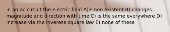 in an ac circuit the electric field A)is non existent B) changes magnitude and direction with time C) is the same everywhere D) increase via the inverese square law E) none of these