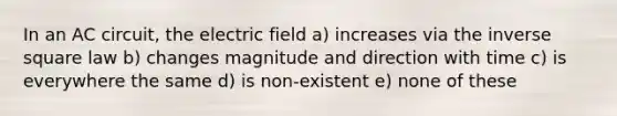 In an AC circuit, the electric field a) increases via the inverse square law b) changes magnitude and direction with time c) is everywhere the same d) is non-existent e) none of these