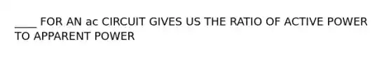 ____ FOR AN ac CIRCUIT GIVES US THE RATIO OF ACTIVE POWER TO APPARENT POWER