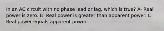 In an AC circuit with no phase lead or lag, which is true? A- Real power is zero. B- Real power is greater than apparent power. C- Real power equals apparent power.