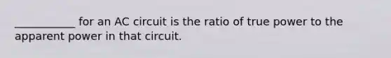 ___________ for an AC circuit is the ratio of true power to the apparent power in that circuit.