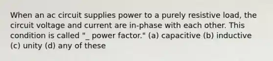 When an ac circuit supplies power to a purely resistive load, the circuit voltage and current are in-phase with each other. This condition is called "_ power factor." (a) capacitive (b) inductive (c) unity (d) any of these