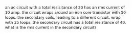 an ac circuit with a total resisitance of 20 has an rms current of 10 amp. the circuit wraps around an iron core transistor with 50 loops. the secondary coils, leading to a different circuit, wrap with 25 loops. the secondary circuit has a total resistance of 40. what is the rms current in the secondary circuit?