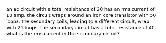 an ac circuit with a total resisitance of 20 has an rms current of 10 amp. the circuit wraps around an iron core transistor with 50 loops. the secondary coils, leading to a different circuit, wrap with 25 loops. the secondary circuit has a total resistance of 40. what is the rms current in the secondary circuit?