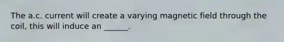 The a.c. current will create a varying magnetic field through the coil, this will induce an ______.