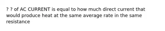 ? ? of AC CURRENT is equal to how much direct current that would produce heat at the same average rate in the same resistance