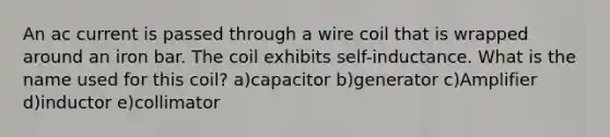 An ac current is passed through a wire coil that is wrapped around an iron bar. The coil exhibits self-inductance. What is the name used for this coil? a)capacitor b)generator c)Amplifier d)inductor e)collimator