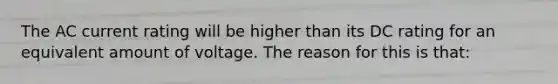 The AC current rating will be higher than its DC rating for an equivalent amount of voltage. The reason for this is that: