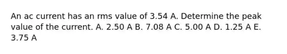 An ac current has an rms value of 3.54 A. Determine the peak value of the current. A. 2.50 A B. 7.08 A C. 5.00 A D. 1.25 A E. 3.75 A