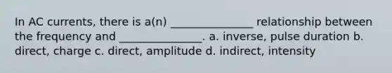 In AC currents, there is a(n) _______________ relationship between the frequency and _______________. a. inverse, pulse duration b. direct, charge c. direct, amplitude d. indirect, intensity