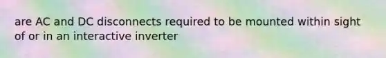 are AC and DC disconnects required to be mounted within sight of or in an interactive inverter