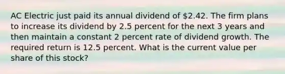 AC Electric just paid its annual dividend of 2.42. The firm plans to increase its dividend by 2.5 percent for the next 3 years and then maintain a constant 2 percent rate of dividend growth. The required return is 12.5 percent. What is the current value per share of this stock?