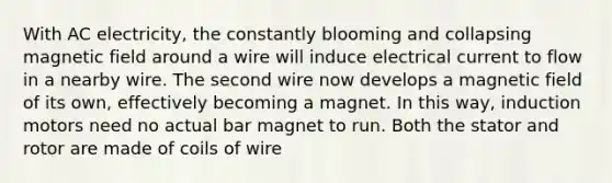 With AC electricity, the constantly blooming and collapsing magnetic field around a wire will induce electrical current to flow in a nearby wire. The second wire now develops a magnetic field of its own, effectively becoming a magnet. In this way, induction motors need no actual bar magnet to run. Both the stator and rotor are made of coils of wire