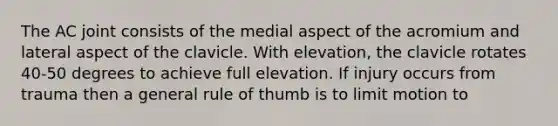 The AC joint consists of the medial aspect of the acromium and lateral aspect of the clavicle. With elevation, the clavicle rotates 40-50 degrees to achieve full elevation. If injury occurs from trauma then a general rule of thumb is to limit motion to