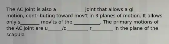 The AC Joint is also a ___________ joint that allows a gl_________ motion, contributing toward mov't in 3 planes of motion. It allows only s________ mov'ts of the ___________. The primary motions of the AC joint are u______/d_________ r_________ in the plane of the scapula