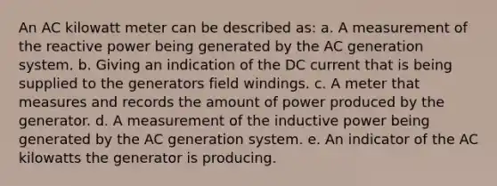 An AC kilowatt meter can be described as: a. A measurement of the reactive power being generated by the AC generation system. b. Giving an indication of the DC current that is being supplied to the generators field windings. c. A meter that measures and records the amount of power produced by the generator. d. A measurement of the inductive power being generated by the AC generation system. e. An indicator of the AC kilowatts the generator is producing.