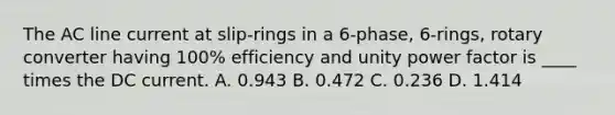 The AC line current at slip-rings in a 6-phase, 6-rings, rotary converter having 100% efficiency and unity power factor is ____ times the DC current. A. 0.943 B. 0.472 C. 0.236 D. 1.414