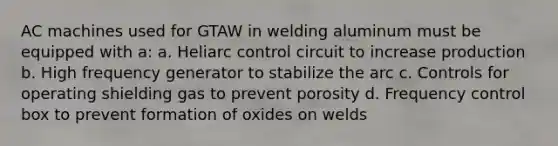 AC machines used for GTAW in welding aluminum must be equipped with a: a. Heliarc control circuit to increase production b. High frequency generator to stabilize the arc c. Controls for operating shielding gas to prevent porosity d. Frequency control box to prevent formation of oxides on welds