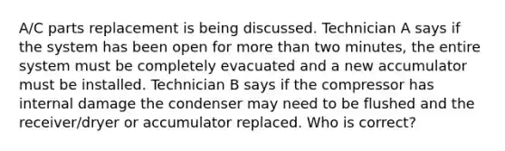 A/C parts replacement is being discussed. Technician A says if the system has been open for more than two minutes, the entire system must be completely evacuated and a new accumulator must be installed. Technician B says if the compressor has internal damage the condenser may need to be flushed and the receiver/dryer or accumulator replaced. Who is correct?