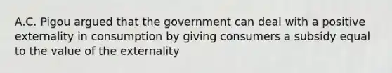 A.C. Pigou argued that the government can deal with a positive externality in consumption by giving consumers a subsidy equal to the value of the externality