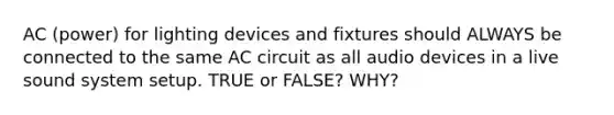 AC (power) for lighting devices and fixtures should ALWAYS be connected to the same AC circuit as all audio devices in a live sound system setup. TRUE or FALSE? WHY?