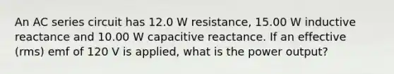 An AC series circuit has 12.0 W resistance, 15.00 W inductive reactance and 10.00 W capacitive reactance. If an effective (rms) emf of 120 V is applied, what is the power output?