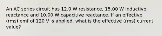 An AC series circuit has 12.0 W resistance, 15.00 W inductive reactance and 10.00 W capacitive reactance. If an effective (rms) emf of 120 V is applied, what is the effective (rms) current value?