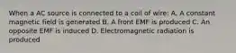 When a AC source is connected to a coil of wire: A. A constant magnetic field is generated B. A front EMF is produced C. An opposite EMF is induced D. Electromagnetic radiation is produced