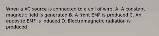 When a AC source is connected to a coil of wire: A. A constant magnetic field is generated B. A front EMF is produced C. An opposite EMF is induced D. Electromagnetic radiation is produced