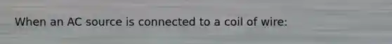 When an AC source is connected to a coil of wire: