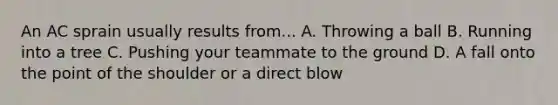 An AC sprain usually results from... A. Throwing a ball B. Running into a tree C. Pushing your teammate to the ground D. A fall onto the point of the shoulder or a direct blow