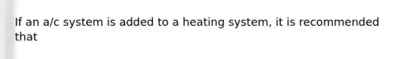 If an a/c system is added to a heating system, it is recommended that