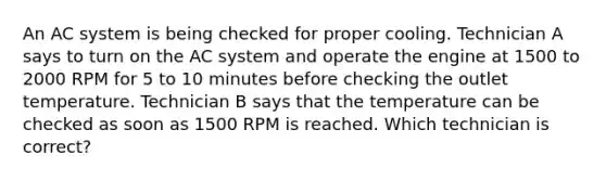 An AC system is being checked for proper cooling. Technician A says to turn on the AC system and operate the engine at 1500 to 2000 RPM for 5 to 10 minutes before checking the outlet temperature. Technician B says that the temperature can be checked as soon as 1500 RPM is reached. Which technician is correct?