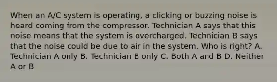 When an A/C system is operating, a clicking or buzzing noise is heard coming from the compressor. Technician A says that this noise means that the system is overcharged. Technician B says that the noise could be due to air in the system. Who is right? A. Technician A only B. Technician B only C. Both A and B D. Neither A or B