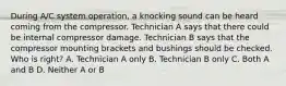 During A/C system operation, a knocking sound can be heard coming from the compressor. Technician A says that there could be internal compressor damage. Technician B says that the compressor mounting brackets and bushings should be checked. Who is right? A. Technician A only B. Technician B only C. Both A and B D. Neither A or B