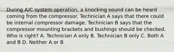 During A/C system operation, a knocking sound can be heard coming from the compressor. Technician A says that there could be internal compressor damage. Technician B says that the compressor mounting brackets and bushings should be checked. Who is right? A. Technician A only B. Technician B only C. Both A and B D. Neither A or B