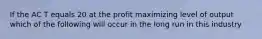 If the AC T equals 20 at the profit maximizing level of output which of the following will occur in the long run in this industry