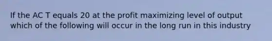 If the AC T equals 20 at the profit maximizing level of output which of the following will occur in the long run in this industry