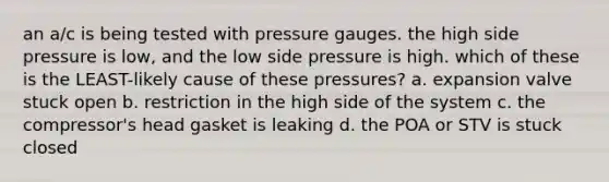 an a/c is being tested with pressure gauges. the high side pressure is low, and the low side pressure is high. which of these is the LEAST-likely cause of these pressures? a. expansion valve stuck open b. restriction in the high side of the system c. the compressor's head gasket is leaking d. the POA or STV is stuck closed