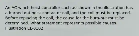 An AC winch hoist controller such as shown in the illustration has a burned out hoist contactor coil, and the coil must be replaced. Before replacing the coil, the cause for the burn-out must be determined. What statement represents possible causes Illustration EL-0102