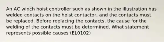 An AC winch hoist controller such as shown in the illustration has welded contacts on the hoist contactor, and the contacts must be replaced. Before replacing the contacts, the cause for the welding of the contacts must be determined. What statement represents possible causes (EL0102)