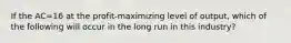 If the AC=16 at the profit-maximizing level of output, which of the following will occur in the long run in this industry?